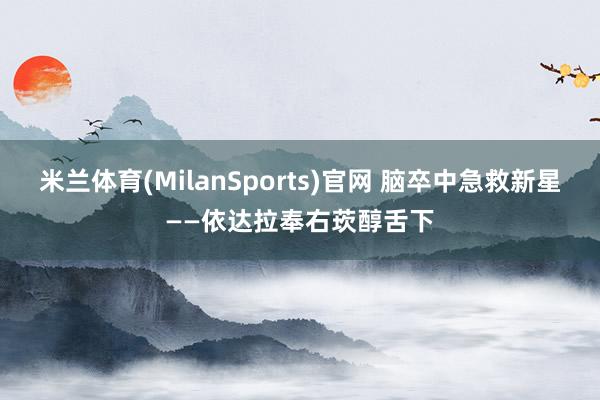 米兰体育(MilanSports)官网 脑卒中急救新星——依达拉奉右莰醇舌下