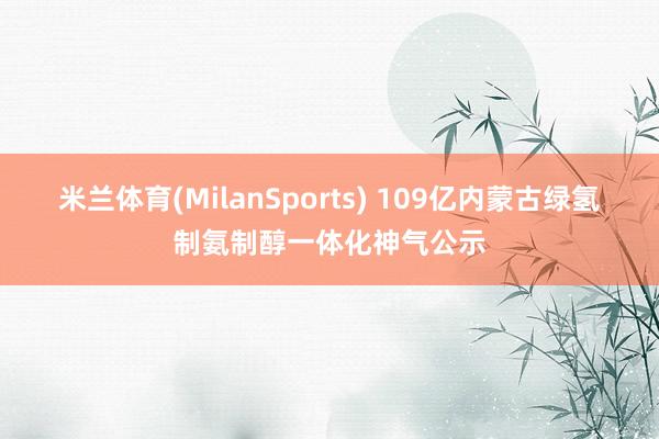 米兰体育(MilanSports) 109亿内蒙古绿氢制氨制醇一体化神气公示