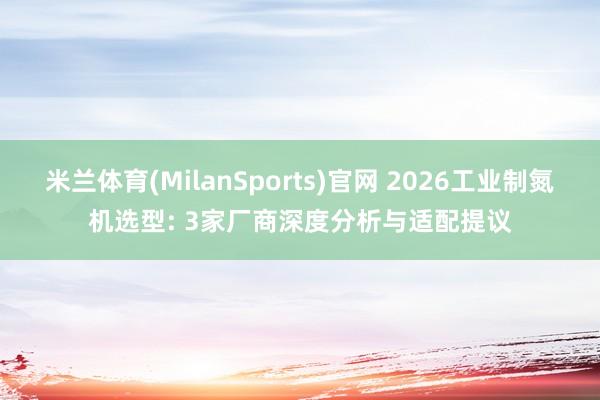 米兰体育(MilanSports)官网 2026工业制氮机选型: 3家厂商深度分析与适配提议