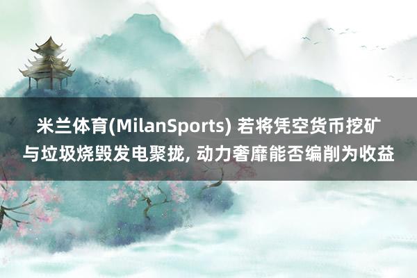 米兰体育(MilanSports) 若将凭空货币挖矿与垃圾烧毁发电聚拢, 动力奢靡能否编削为收益