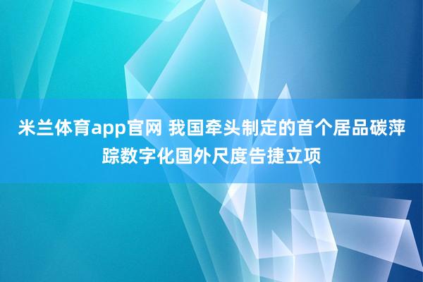 米兰体育app官网 我国牵头制定的首个居品碳萍踪数字化国外尺度告捷立项