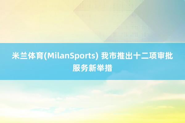 米兰体育(MilanSports) 我市推出十二项审批服务新举措