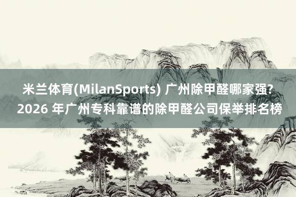 米兰体育(MilanSports) 广州除甲醛哪家强? 2026 年广州专科靠谱的除甲醛公司保举排名榜
