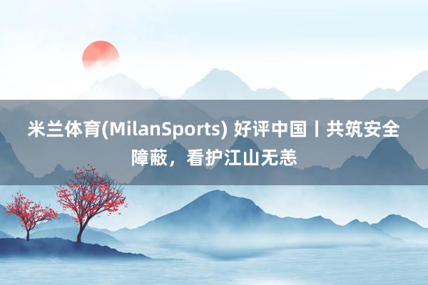 米兰体育(MilanSports) 好评中国丨共筑安全障蔽，看护江山无恙