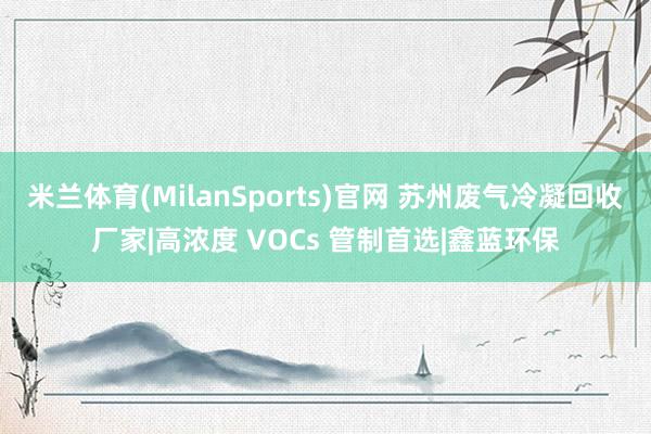 米兰体育(MilanSports)官网 苏州废气冷凝回收厂家|高浓度 VOCs 管制首选|鑫蓝环保