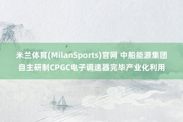 米兰体育(MilanSports)官网 中船能源集团自主研制CPGC电子调速器完毕产业化利用