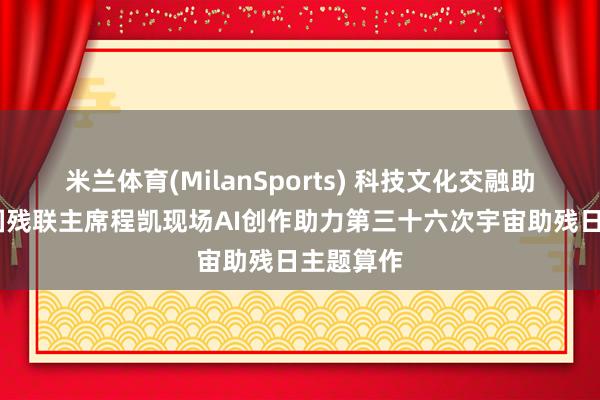 米兰体育(MilanSports) 科技文化交融助残——中国残联主席程凯现场AI创作助力第三十六次宇宙助残日主题算作