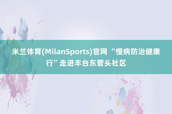 米兰体育(MilanSports)官网 “慢病防治健康行”走进丰台东管头社区