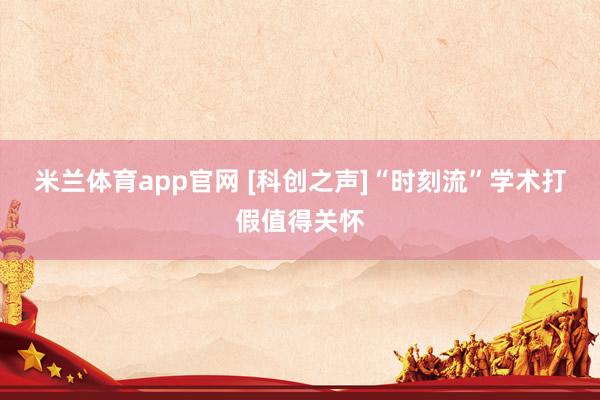米兰体育app官网 [科创之声]“时刻流”学术打假值得关怀