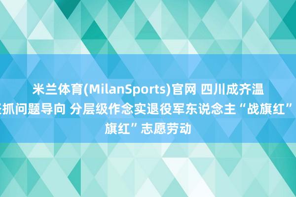 米兰体育(MilanSports)官网 四川成齐温江区：坚抓问题导向 分层级作念实退役军东说念主“战旗红”志愿劳动