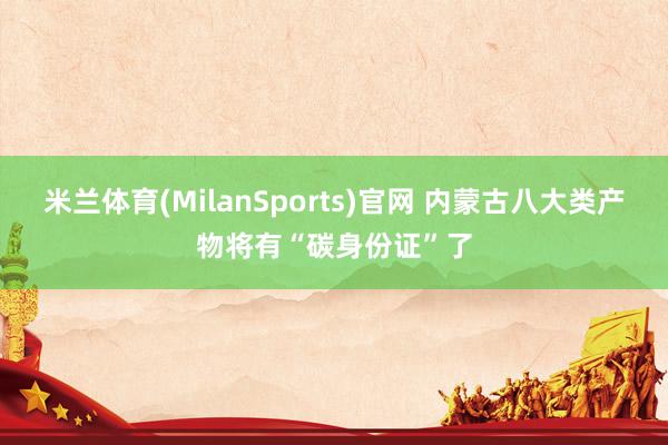 米兰体育(MilanSports)官网 内蒙古八大类产物将有“碳身份证”了