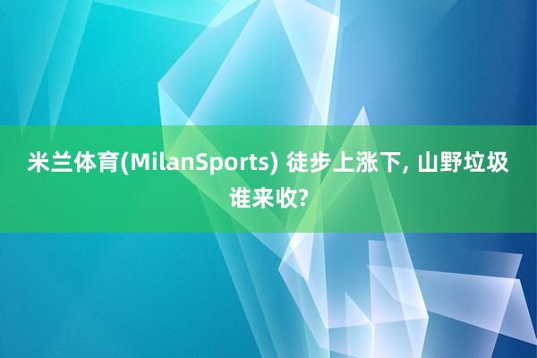 米兰体育(MilanSports) 徒步上涨下， 山野垃圾谁来收?