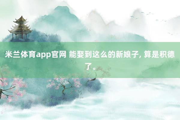 米兰体育app官网 能娶到这么的新娘子， 算是积德了。