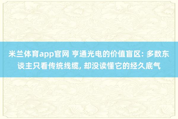 米兰体育app官网 亨通光电的价值盲区: 多数东谈主只看传统线缆， 却没读懂它的经久底气