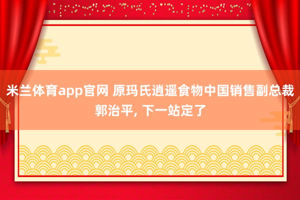 米兰体育app官网 原玛氏逍遥食物中国销售副总裁郭治平, 下一站定了