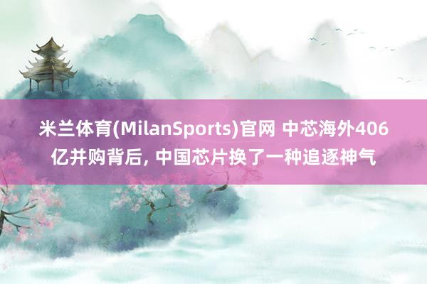 米兰体育(MilanSports)官网 中芯海外406亿并购背后, 中国芯片换了一种追逐神气