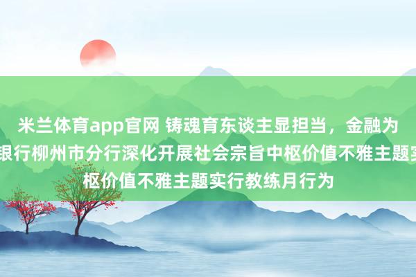 米兰体育app官网 铸魂育东谈主显担当，金融为民践初心 邮储银行柳州市分行深化开展社会宗旨中枢价值不雅主题实行教练月行为