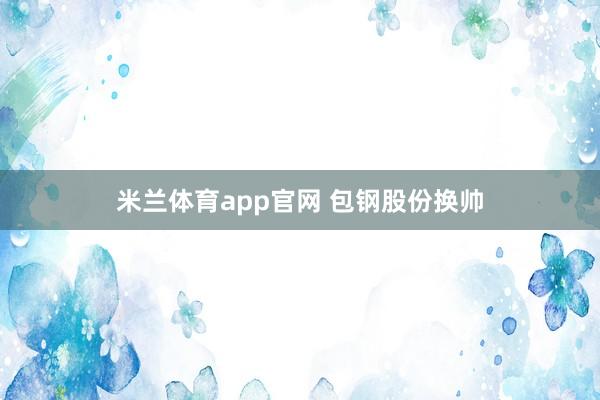 米兰体育app官网 包钢股份换帅