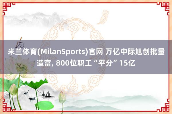 米兰体育(MilanSports)官网 万亿中际旭创批量造富， 800位职工“平分”15亿