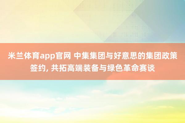 米兰体育app官网 中集集团与好意思的集团政策签约， 共拓高端装备与绿色革命赛谈