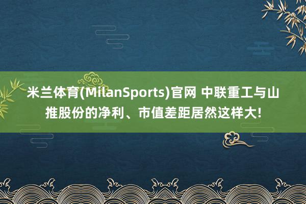 米兰体育(MilanSports)官网 中联重工与山推股份的净利、市值差距居然这样大!