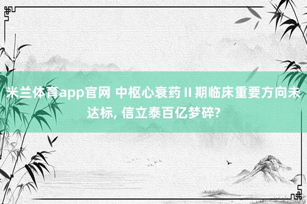 米兰体育app官网 中枢心衰药Ⅱ期临床重要方向未达标， 信立泰百亿梦碎?