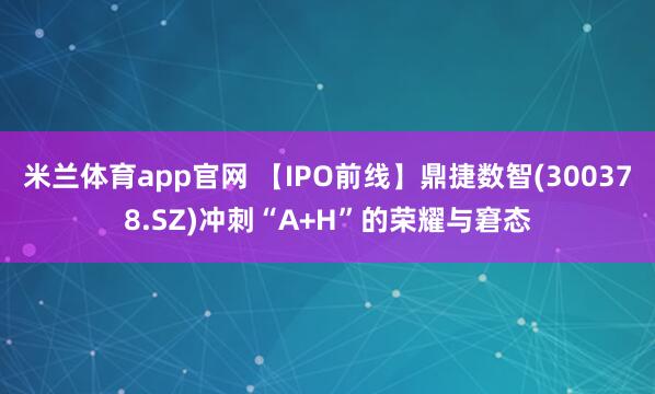 米兰体育app官网 【IPO前线】鼎捷数智(300378.SZ)冲刺“A+H”的荣耀与窘态