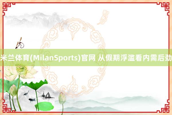 米兰体育(MilanSports)官网 从假期浮滥看内需后劲