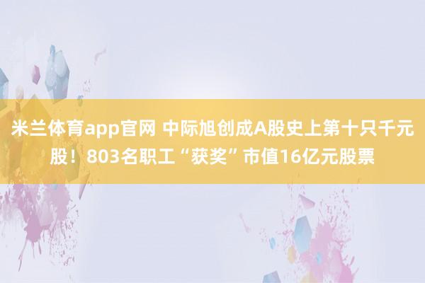 米兰体育app官网 中际旭创成A股史上第十只千元股！803名职工“获奖”市值16亿元股票
