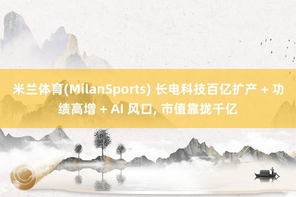米兰体育(MilanSports) 长电科技百亿扩产 + 功绩高增 + AI 风口， 市值靠拢千亿