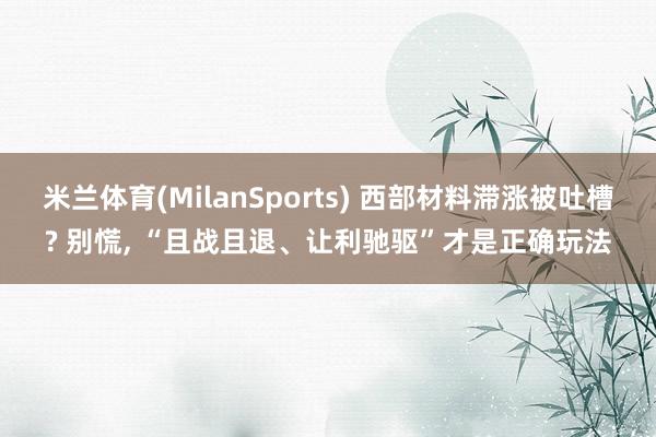 米兰体育(MilanSports) 西部材料滞涨被吐槽? 别慌， “且战且退、让利驰驱”才是正确玩法