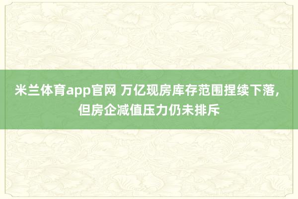 米兰体育app官网 万亿现房库存范围捏续下落， 但房企减值压力仍未排斥
