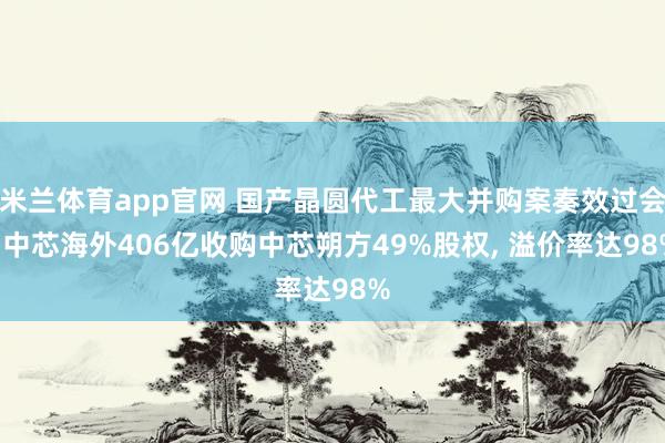 米兰体育app官网 国产晶圆代工最大并购案奏效过会! 中芯海外406亿收购中芯朔方49%股权， 溢价率达98%