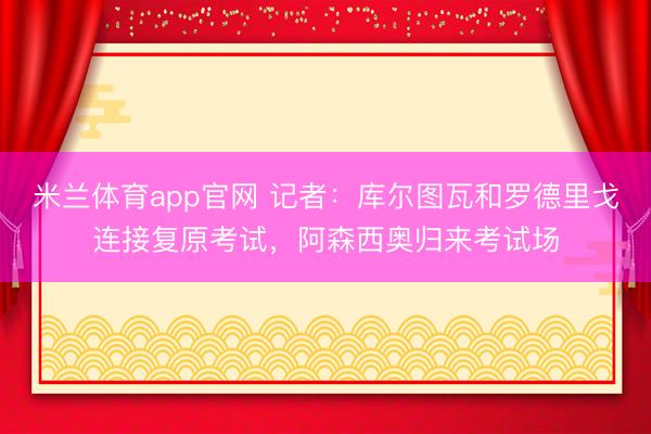 米兰体育app官网 记者：库尔图瓦和罗德里戈连接复原考试，阿森西奥归来考试场