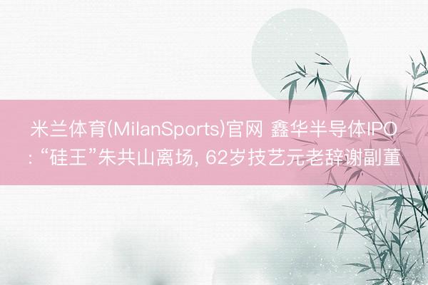 米兰体育(MilanSports)官网 鑫华半导体IPO: “硅王”朱共山离场， 62岁技艺元老辞谢副董