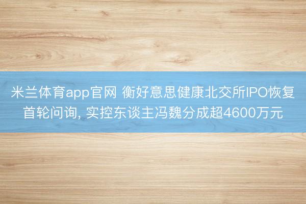 米兰体育app官网 衡好意思健康北交所IPO恢复首轮问询， 实控东谈主冯魏分成超4600万元