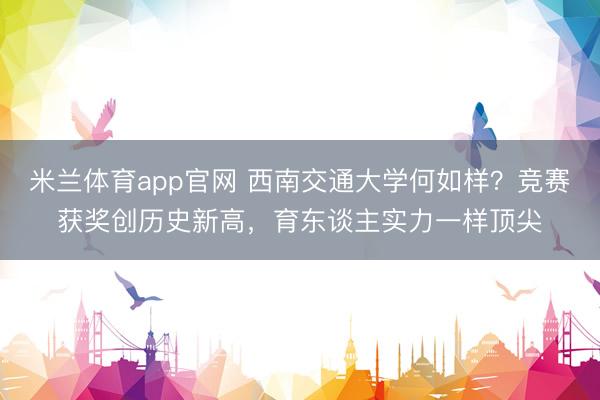 米兰体育app官网 西南交通大学何如样？竞赛获奖创历史新高，育东谈主实力一样顶尖