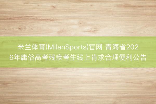 米兰体育(MilanSports)官网 青海省2026年庸俗高考残疾考生线上肯求合理便利公告