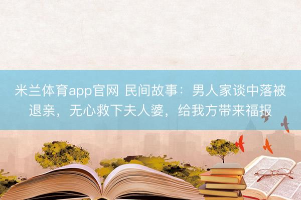 米兰体育app官网 民间故事：男人家谈中落被退亲，无心救下夫人婆，给我方带来福报