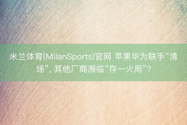 米兰体育(MilanSports)官网 苹果华为联手“清场”， 其他厂商濒临“存一火局”?