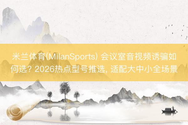 米兰体育(MilanSports) 会议室音视频诱骗如何选? 2026热点型号推选， 适配大中小全场景