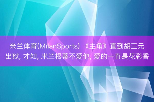 米兰体育(MilanSports) 《主角》直到胡三元出狱， 才知， 米兰根蒂不爱他， 爱的一直是花彩香