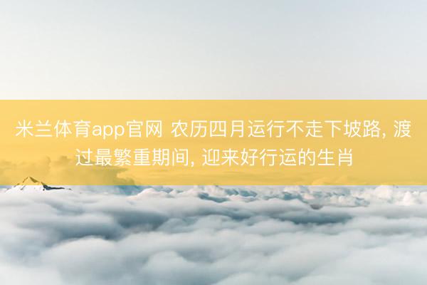 米兰体育app官网 农历四月运行不走下坡路, 渡过最繁重期间, 迎来好行运的生肖