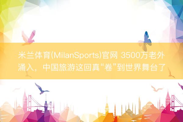 米兰体育(MilanSports)官网 3500万老外涌入,中国旅游这回真“卷”到世界舞台了