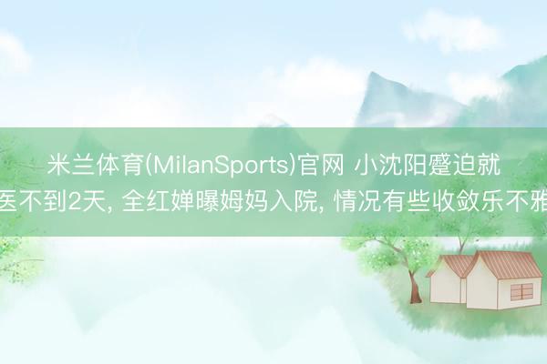 米兰体育(MilanSports)官网 小沈阳蹙迫就医不到2天， 全红婵曝姆妈入院， 情况有些收敛乐不雅