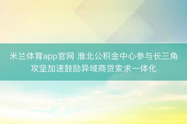 米兰体育app官网 淮北公积金中心参与长三角攻坚加速鼓励异域商贷索求一体化