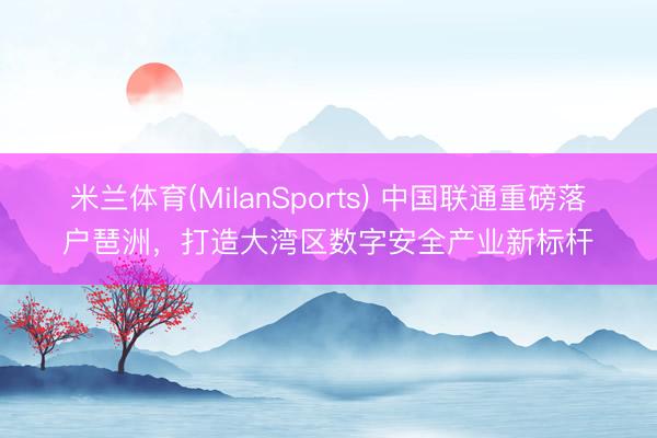 米兰体育(MilanSports) 中国联通重磅落户琶洲，打造大湾区数字安全产业新标杆