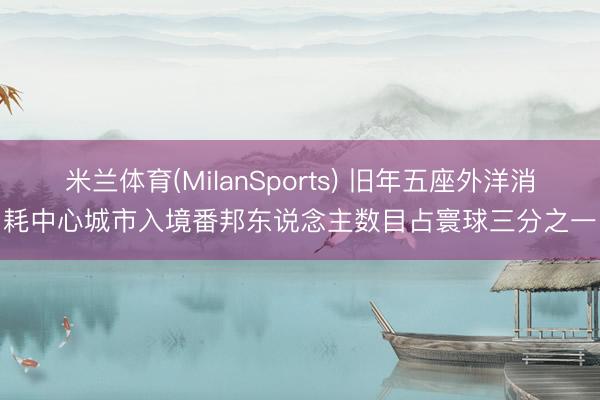 米兰体育(MilanSports) 旧年五座外洋消耗中心城市入境番邦东说念主数目占寰球三分之一