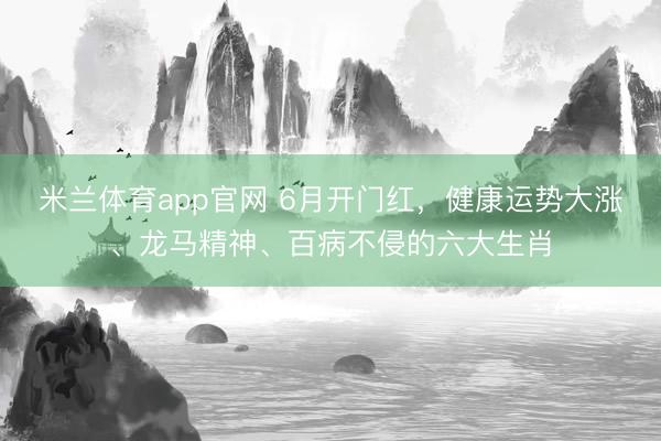 米兰体育app官网 6月开门红，健康运势大涨、龙马精神、百病不侵的六大生肖