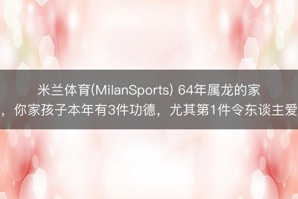 米兰体育(MilanSports) 64年属龙的家庭，你家孩子本年有3件功德，尤其第1件令东谈主爱戴